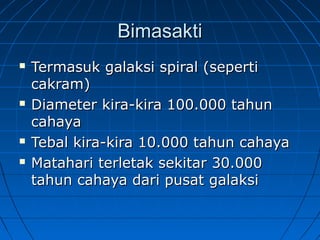 BimasaktiBimasakti
 Termasuk galaksi spiral (sepertiTermasuk galaksi spiral (seperti
cakram)cakram)
 Diameter kira-kira 100.000 tahunDiameter kira-kira 100.000 tahun
cahayacahaya
 Tebal kira-kira 10.000 tahun cahayaTebal kira-kira 10.000 tahun cahaya
 Matahari terletak sekitar 30.000Matahari terletak sekitar 30.000
tahun cahaya dari pusat galaksitahun cahaya dari pusat galaksi
 