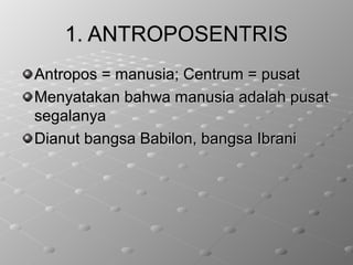 1. ANTROPOSENTRIS1. ANTROPOSENTRIS
Antropos = manusia; Centrum = pusatAntropos = manusia; Centrum = pusat
Menyatakan bahwa manusia adalah pusatMenyatakan bahwa manusia adalah pusat
segalanyasegalanya
Dianut bangsa Babilon, bangsa IbraniDianut bangsa Babilon, bangsa Ibrani
 