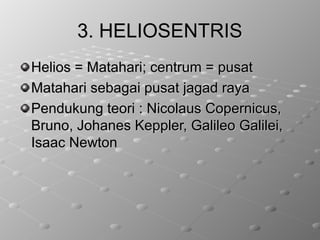 3. HELIOSENTRIS3. HELIOSENTRIS
Helios = Matahari; centrum = pusatHelios = Matahari; centrum = pusat
Matahari sebagai pusat jagad rayaMatahari sebagai pusat jagad raya
Pendukung teori : Nicolaus Copernicus,Pendukung teori : Nicolaus Copernicus,
Bruno, Johanes Keppler, Galileo Galilei,Bruno, Johanes Keppler, Galileo Galilei,
Isaac NewtonIsaac Newton
 