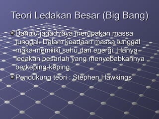 Teori Ledakan Besar (Big Bang)Teori Ledakan Besar (Big Bang)
Dahulu jagad raya merupakan massaDahulu jagad raya merupakan massa
tunggal. Dalam keadaan massa tunggaltunggal. Dalam keadaan massa tunggal
maka memiliki suhu dan energi. Hanyamaka memiliki suhu dan energi. Hanya
ledakan besarlah yang menyebabkannyaledakan besarlah yang menyebabkannya
berkeping-kepingberkeping-keping
Pendukung teori : Stephen HawkingsPendukung teori : Stephen Hawkings
 