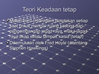 Teori Keadaan tetapTeori Keadaan tetap
Materi baru (Hidrogen) diciptakan setiapMateri baru (Hidrogen) diciptakan setiap
saat untuk mengisi ruang kosong darisaat untuk mengisi ruang kosong dari
pengembangan jagad raya, maka jagadpengembangan jagad raya, maka jagad
raya akan selalu tampak sama (tetap)raya akan selalu tampak sama (tetap)
Dikemukaan oleh Fred Hoyle (ditentangDikemukaan oleh Fred Hoyle (ditentang
Stephen Hawkings)Stephen Hawkings)
 