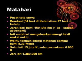 Matahari
• Pusat tata surya
• Berotasi (34 hari di Katulistiwa 27 hari di
kutub)
• Jarak dari bumi 150 juta km (1 sa – satuan
astronomi)
• Inti matahari mengeluarkan energi hasil
reaksi nuklir.
• Waktu tempuh energi matahari sampai
bumi 8,33 menit
• Suhu inti 15 juta K, suhu permukaan 6.000
K
• Jari-jari 1.380.000 km
 