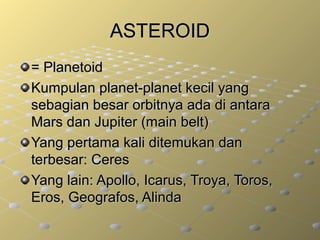 ASTEROIDASTEROID
= Planetoid= Planetoid
Kumpulan planet-planet kecil yangKumpulan planet-planet kecil yang
sebagian besar orbitnya ada di antarasebagian besar orbitnya ada di antara
Mars dan Jupiter (main belt)Mars dan Jupiter (main belt)
Yang pertama kali ditemukan danYang pertama kali ditemukan dan
terbesar: Ceresterbesar: Ceres
Yang lain: Apollo, Icarus, Troya, Toros,Yang lain: Apollo, Icarus, Troya, Toros,
Eros, Geografos, AlindaEros, Geografos, Alinda
 