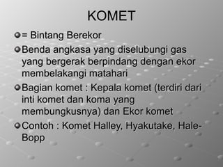KOMETKOMET
= Bintang Berekor= Bintang Berekor
Benda angkasa yang diselubungi gasBenda angkasa yang diselubungi gas
yang bergerak berpindang dengan ekoryang bergerak berpindang dengan ekor
membelakangi mataharimembelakangi matahari
Bagian komet : Kepala komet (terdiri dariBagian komet : Kepala komet (terdiri dari
inti komet dan koma yanginti komet dan koma yang
membungkusnya) dan Ekor kometmembungkusnya) dan Ekor komet
Contoh : Komet Halley, Hyakutake, Hale-Contoh : Komet Halley, Hyakutake, Hale-
BoppBopp
 