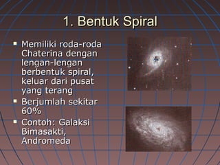 1. Bentuk Spiral1. Bentuk Spiral
 Memiliki roda-rodaMemiliki roda-roda
Chaterina denganChaterina dengan
lengan-lenganlengan-lengan
berbentuk spiral,berbentuk spiral,
keluar dari pusatkeluar dari pusat
yang terangyang terang
 Berjumlah sekitarBerjumlah sekitar
60%60%
 Contoh: GalaksiContoh: Galaksi
Bimasakti,Bimasakti,
AndromedaAndromeda
 