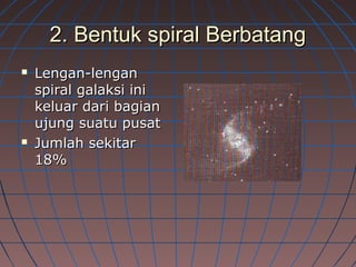 2. Bentuk spiral Berbatang2. Bentuk spiral Berbatang
 Lengan-lenganLengan-lengan
spiral galaksi inispiral galaksi ini
keluar dari bagiankeluar dari bagian
ujung suatu pusatujung suatu pusat
 Jumlah sekitarJumlah sekitar
18%18%
 