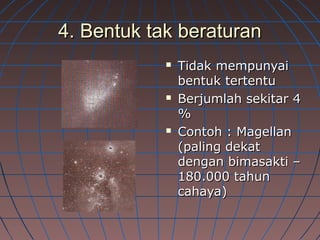 4. Bentuk tak beraturan4. Bentuk tak beraturan
 Tidak mempunyaiTidak mempunyai
bentuk tertentubentuk tertentu
 Berjumlah sekitar 4Berjumlah sekitar 4
%%
 Contoh : MagellanContoh : Magellan
(paling dekat(paling dekat
dengan bimasakti –dengan bimasakti –
180.000 tahun180.000 tahun
cahaya)cahaya)
 