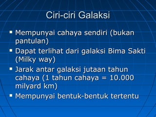 Ciri-ciri GalaksiCiri-ciri Galaksi
 Mempunyai cahaya sendiri (bukanMempunyai cahaya sendiri (bukan
pantulan)pantulan)
 Dapat terlihat dari galaksi Bima SaktiDapat terlihat dari galaksi Bima Sakti
(Milky way)(Milky way)
 Jarak antar galaksi jutaan tahunJarak antar galaksi jutaan tahun
cahaya (1 tahun cahaya = 10.000cahaya (1 tahun cahaya = 10.000
milyard km)milyard km)
 Mempunyai bentuk-bentuk tertentuMempunyai bentuk-bentuk tertentu
 