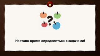 Настало время определиться с задачами!
 