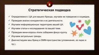 Стратегическая подводка
 Определяемся с ЦА для вашего бренда, изучаем ее поведение в соцмедиа.
 Проводим анализ конкурентов и их деятельности.
 Изучаем информационную территорию вашей ЦА.
 Изучаем статьи и исследования по вашей теме.
 Проводим мини-опросы иили собираем фокус-группу.
 Изучаем актуальные тренды.
 Диагностируем ваш бренд в SMM-пространстве (упоминания, их окрас и
пр.).
 
