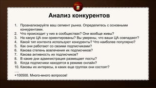 Анализ конкурентов
1. Проанализируйте ваш сегмент рынка. Определитесь с основными
конкурентами.
2. Что происходит у них в сообществах? Они вообще живы?
3. На какую ЦА они ориентированы? Вы уверены, что ваши ЦА совпадают?
4. Какой тип контента используют конкуренты? Что наиболее популярно?
5. Как они работают со своими подписчиками?
6. Какова степень вовлечения их подписчиков?
7. Какова активность их подписчиков?
8. В какие дни администрация размещает посты?
9. Когда подписчики находятся в режиме онлайн?
10. Каковы их интересы, в каких еще группах они состоят?
….
+100500. Много-много вопросов!
 