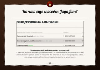 На что еще способен JagaJam?




                   Координация действий заказчиков и исполнителей.
С помощью JagaJam и заказчики продвижения бизнеса в социальных медиа, и специалисты по SMM
имеют абсолютно равный доступ к статистике. Это помогает не только контролировать работу,
          но и координировать действия всех специалистов, занятых на одном проекте.


                                            15
 