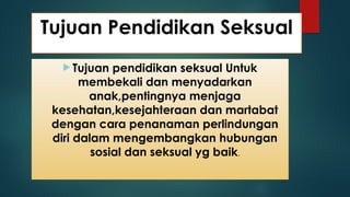 Tujuan Pendidikan Seksual
 Tujuan pendidikan seksual Untuk
membekali dan menyadarkan
anak,pentingnya menjaga
kesehatan,kesejahteraan dan martabat
dengan cara penanaman perlindungan
diri dalam mengembangkan hubungan
sosial dan seksual yg baik.
 