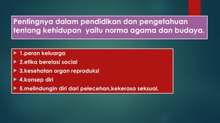 Pentingnya dalam pendidikan dan pengetahuan
tentang kehidupan yaitu norma agama dan budaya.
 1.peran keluarga
 2.etika berelasi social
 3.kesehatan organ reproduksi
 4.konsep diri
 5.melindungin diri dari pelecehan,kekerasa seksual.
 