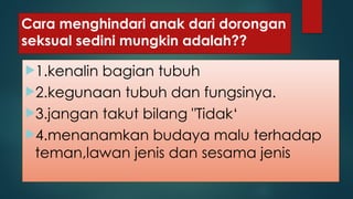 Cara menghindari anak dari dorongan
seksual sedini mungkin adalah??
1.kenalin bagian tubuh
2.kegunaan tubuh dan fungsinya.
3.jangan takut bilang "Tidak‘
4.menanamkan budaya malu terhadap
teman,lawan jenis dan sesama jenis
 