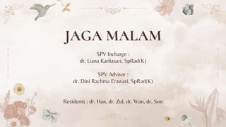 JAGA MALAM
SPV Incharge :
dr. Liana Karliasari, SpRad(K)
SPV Advisor :
dr. Dini Rachma Erawati, SpRad(K)
Residents : dr. Han, dr. Zul, dr. Wan, dr. Son
 