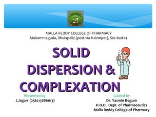 MALLA REDDY COLLEGE OF PHARMACY 
Maisammaguda, Dhulapally (post via Hakimpet), Sec-bad-14 
SSOOLLIIDD 
DDIISSPPEERRSSIIOONN && 
CCOOMMPPLLEEXXAATTIIOONN 
Presented by 
J.Jagan (256213886013) 
Guided by 
Dr. Yasmin Begum 
H.O.D. Dept. of Pharmaceutics 
Malla Reddy College of Pharmacy 
 