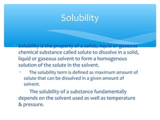 Solubility 
* Solubility is the property of a solids, liquid or gaseous 
chemical substance called solute to dissolve in a solid, 
liquid or gaseous solvent to form a homogenous 
solution of the solute in the solvent. 
* The solubility term is defined as maximum amount of 
solute that can be dissolved in a given amount of 
solvent. 
The solubility of a substance fundamentally 
depends on the solvent used as well as temperature 
& pressure. 
 