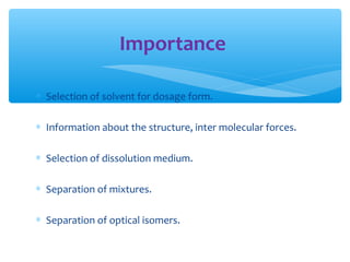 Importance 
* Selection of solvent for dosage form. 
* Information about the structure, inter molecular forces. 
* Selection of dissolution medium. 
* Separation of mixtures. 
* Separation of optical isomers. 
 