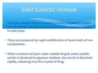 Solid Eutectic mixture 
* A simple eutectic mixture consists of two components which 
are completely miscible in liquid state but to a limited extend 
in solid state. 
* These are prepared by rapid solidification of fused melt of two 
components. 
* When a mixture of poor water soluble drug & water soluble 
carrier is dissolved in aqueous medium, the carrier is dissolved 
rapidly, releasing very fine crystal of drug. 
 