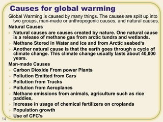 Causes for global warming
Global Warming is caused by many things. The causes are split up into
two groups, man-made or anthropogenic causes, and natural causes.
Natural Causes
 Natural causes are causes created by nature. One natural cause
is a release of methane gas from arctic tundra and wetlands.
 Methane Stored in Water and Ice and from Arctic seabed‘s
 Another natural cause is that the earth goes through a cycle of
climate change. This climate change usually lasts about 40,000
years.
Man-made Causes
 Carbon Dioxide From power Plants
 Pollution Emitted from Cars
 Pollution from Trucks
 Pollution from Aeroplanes
 Methane emissions from animals, agriculture such as rice
paddies,
 Increase in usage of chemical fertilizers on croplands
 Population growth
 Use of CFC’s
14
 