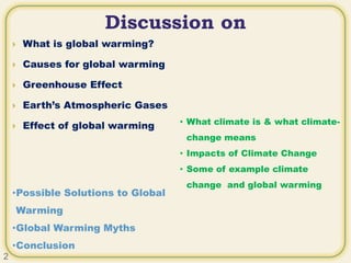 Discussion on
 What is global warming?
 Causes for global warming
 Greenhouse Effect
 Earth’s Atmospheric Gases
 Effect of global warming
•Possible Solutions to Global
Warming
•Global Warming Myths
•Conclusion
• What climate is & what climate-
change means
• Impacts of Climate Change
• Some of example climate
change and global warming
2
 