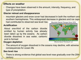 Effects on weather
 Changes have been observed in the amount, intensity, frequency, and
type of precipitation.
Glacier retreat and disappearance
 mountain glaciers and snow cover had decreased in both the northern and
southern hemispheres. This widespread decrease in glaciers and ice caps
had contributed to observed sea level rise.
Acidification
Oxygen depletion
 The amount of oxygen dissolved in the oceans may decline, with adverse
consequences for ocean life
Sea level rise
 There is strong evidence that global sea level rose gradually over the 20th
century
About one-third of the carbon dioxide
emitted by human activity has already
been taken up by the oceans. As carbon
dioxide dissolves in sea water, carbonic
acid is formed
20
 