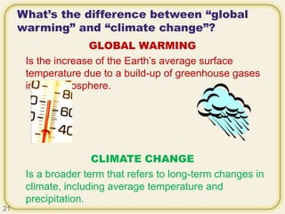 What’s the difference between “global
warming” and “climate change”?
GLOBAL WARMING
Is the increase of the Earth’s average surface
temperature due to a build-up of greenhouse gases
in the atmosphere.
CLIMATE CHANGE
Is a broader term that refers to long-term changes in
climate, including average temperature and
precipitation.
21
 