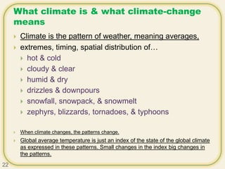 What climate is & what climate-change
means
 Climate is the pattern of weather, meaning averages,
 extremes, timing, spatial distribution of…
 hot & cold
 cloudy & clear
 humid & dry
 drizzles & downpours
 snowfall, snowpack, & snowmelt
 zephyrs, blizzards, tornadoes, & typhoons
 When climate changes, the patterns change.
 Global average temperature is just an index of the state of the global climate
as expressed in these patterns. Small changes in the index big changes in
the patterns.
22
 