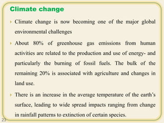Climate change
 Climate change is now becoming one of the major global
environmental challenges
 About 80% of greenhouse gas emissions from human
activities are related to the production and use of energy- and
particularly the burning of fossil fuels. The bulk of the
remaining 20% is associated with agriculture and changes in
land use.
 There is an increase in the average temperature of the earth’s
surface, leading to wide spread impacts ranging from change
in rainfall patterns to extinction of certain species.
23
 