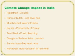 Climate Change Impact in India
 Rajasthan- Drought
 Rann of Kutch – sea level rise
 Mumbai-Salt water intrusion
 Kerala –Productivity of Forest
 Tamil Nadu-Coral bleaching
 Ganges – Sedimentation problem
 Sunder bans-Sea level raise
 Northwest India-reduction In rice yield
27
 