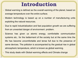 Introduction
 Global warming is defined as the overall warming of the planet, based on
average temperature over the entire surface.
 Modern technology is based up on a number of manufacturing units
exploiting the natural resources.
 Due to rapid industrialization and fast population growth we are suffering
from an unwanted danger of environment problem.
 Science has given us atomic energy, comfortable communication
systems etc.. for the betterment of the society but at the same time the
life has become uncomfortable and tense full due to the presence of
same devices. The pollution is accompanied by the gradual rise in global
atmospheric temperature, which is known as global warming.
 This study deals with Global warming effects and Climate change
3
 