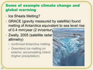 Some of example climate change and
global warming
 Ice Sheets Melting?
 GRACE (gravity measured by satellite) found
melting of Antarctica equivalent to sea level rise
of 0.4 mm/year (2 in/century)
 Zwally, 2005 (satellite radar
altimetry)
 confirmed Antarctica melting
 Greenland ice melting on
exterior, accumulating inland
(higher precipitation)
32
 