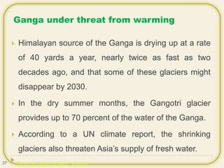 Ganga under threat from warming
 Himalayan source of the Ganga is drying up at a rate
of 40 yards a year, nearly twice as fast as two
decades ago, and that some of these glaciers might
disappear by 2030.
 In the dry summer months, the Gangotri glacier
provides up to 70 percent of the water of the Ganga.
 According to a UN climate report, the shrinking
glaciers also threaten Asia’s supply of fresh water.
Source: New Indian Express37
 