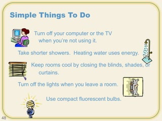 Simple Things To Do
Turn off your computer or the TV
when you’re not using it.
Take shorter showers. Heating water uses energy.
Keep rooms cool by closing the blinds, shades, or
curtains.
Turn off the lights when you leave a room.
Use compact fluorescent bulbs.
48
 