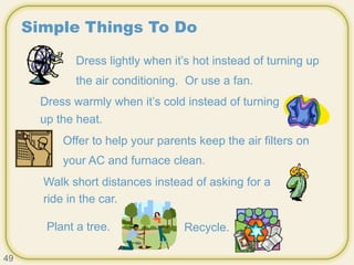 Simple Things To Do
Dress lightly when it’s hot instead of turning up
the air conditioning. Or use a fan.
Dress warmly when it’s cold instead of turning
up the heat.
Offer to help your parents keep the air filters on
your AC and furnace clean.
Walk short distances instead of asking for a
ride in the car.
Plant a tree. Recycle.
49
 