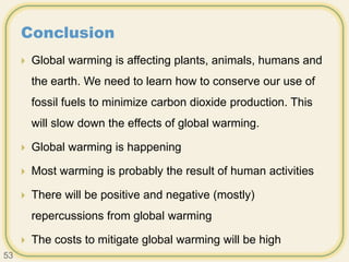 Conclusion
 Global warming is affecting plants, animals, humans and
the earth. We need to learn how to conserve our use of
fossil fuels to minimize carbon dioxide production. This
will slow down the effects of global warming.
 Global warming is happening
 Most warming is probably the result of human activities
 There will be positive and negative (mostly)
repercussions from global warming
 The costs to mitigate global warming will be high
53
 