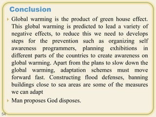 Conclusion
 Global warming is the product of green house effect.
This global warming is predicted to lead a variety of
negative effects, to reduce this we need to develops
steps for the prevention such as organizing self
awareness programmers, planning exhibitions in
different parts of the countries to create awareness on
global warming. Apart from the plans to slow down the
global warming, adaptation schemes must move
forward fast. Constructing flood defenses, banning
buildings close to sea areas are some of the measures
we can adapt
 Man proposes God disposes.
54
 