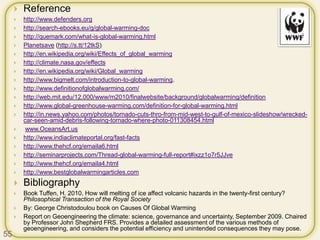  Reference
 http://www.defenders.org
 http://search-ebooks.eu/g/global-warming-doc
 http://quemark.com/what-is-global-warming.html
 Planetsave (http://s.tt/12tkS)
 http://en.wikipedia.org/wiki/Effects_of_global_warming
 http://climate.nasa.gov/effects
 http://en.wikipedia.org/wiki/Global_warming
 http://www.bigmelt.com/introduction-to-global-warming.
 http://www.definitionofglobalwarming.com/
 http://web.mit.edu/12.000/www/m2010/finalwebsite/background/globalwarming/definition
 http://www.global-greenhouse-warming.com/definition-for-global-warming.html
 http://in.news.yahoo.com/photos/tornado-cuts-thro-from-mid-west-to-gulf-of-mexico-slideshow/wrecked-
car-seen-amid-debris-following-tornado-where-photo-011308454.html
 www.OceansArt.us
 http://www.indiaclimateportal.org/fast-facts
 http://www.thehcf.org/emaila6.html
 http://seminarprojects.com/Thread-global-warming-full-report#ixzz1o7r5JJve
 http://www.thehcf.org/emaila4.html
 http://www.bestglobalwarmingarticles.com
 Bibliography
 Book Tuffen, H. 2010. How will melting of ice affect volcanic hazards in the twenty-first century?
Philosophical Transaction of the Royal Society
 By: George Christodoulou book on Causes Of Global Warming
 Report on Geoengineering the climate: science, governance and uncertainty, September 2009. Chaired
by Professor John Shepherd FRS. Provides a detailed assessment of the various methods of
geoengineering, and considers the potential efficiency and unintended consequences they may pose.
55
 