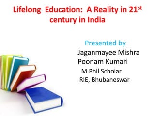 Lifelong Education: A Reality in 21st 
century in India 
Presented by 
Jaganmayee Mishra 
Poonam Kumari 
M.Phil Scholar 
RIE, Bhubaneswar 
 