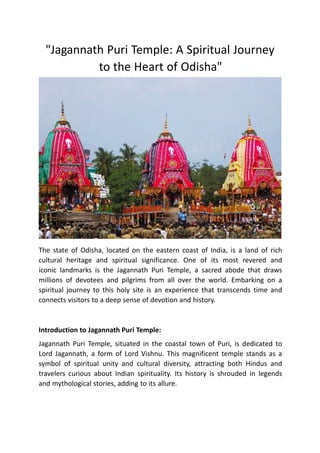 "Jagannath Puri Temple: A Spiritual Journey
to the Heart of Odisha"
The state of Odisha, located on the eastern coast of India, is a land of rich
cultural heritage and spiritual significance. One of its most revered and
iconic landmarks is the Jagannath Puri Temple, a sacred abode that draws
millions of devotees and pilgrims from all over the world. Embarking on a
spiritual journey to this holy site is an experience that transcends time and
connects visitors to a deep sense of devotion and history.
Introduction to Jagannath Puri Temple:
Jagannath Puri Temple, situated in the coastal town of Puri, is dedicated to
Lord Jagannath, a form of Lord Vishnu. This magnificent temple stands as a
symbol of spiritual unity and cultural diversity, attracting both Hindus and
travelers curious about Indian spirituality. Its history is shrouded in legends
and mythological stories, adding to its allure.
 