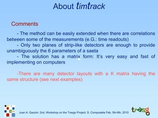 About timtrack

  Comments
     - The method can be easily extended when there are correlations
between some of the measurements (e.G.: time readouts)
     - Only two planes of strip-like detectors are enough to provide
unambiguously the 6 parameters of a saeta
     - The solution has a matrix form: It’s very easy and fast of
implementing on computers

   -There are many detector layouts with a K matrix having the
same structure (see next examples)




     Juan A. Garzón: 2nd. Workshop on the Trasgo Project. S. Compostela Feb. 5th-6th. 2010
 