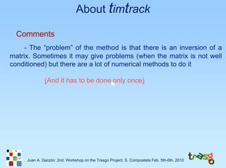 About timtrack

  Comments
     - The “problem” of the method is that there is an inversion of a
matrix. Sometimes it may give problems (when the matrix is not well
conditioned) but there are a lot of numerical methods to do it

              (And it has to be done only once)




     Juan A. Garzón: 2nd. Workshop on the Trasgo Project. S. Compostela Feb. 5th-6th. 2010
 