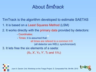 About timtrack

TimTrack is the algorithm developed to estimate SAETAS
1. It is based on a Least Squares Method (LSM)
2. It works directly with the primary data provided by detectors:
             - Coordinates:
             - Times: it is assumed that:
                           all times are refered to a common t=0
                               (all detector are WELL synchronized)
3. It lets free the six elements of a saeta:
                          (X0, X’, Y0, Y’, T0 and 1/Vz)




       Juan A. Garzón: 2nd. Workshop on the Trasgo Project. S. Compostela Feb. 5th-6th. 2010
 