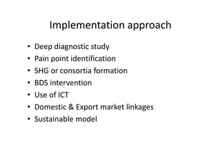 Implementation approach
• Deep diagnostic study
• Pain point identification
• SHG or consortia formation
• BDS intervention• BDS intervention
• Use of ICT
• Domestic & Export market linkages
• Sustainable model
 