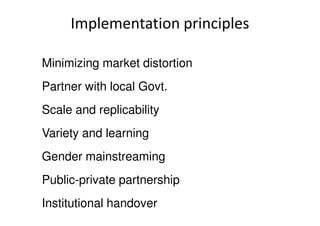 Implementation principles
Minimizing market distortion
Partner with local Govt.
Scale and replicabilityScale and replicability
Variety and learning
Gender mainstreaming
Public-private partnership
Institutional handover
 