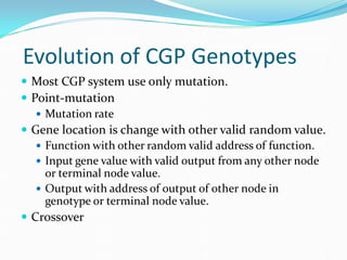 Evolution of CGP Genotypes
 Most CGP system use only mutation.
 Point-mutation
    Mutation rate
 Gene location is change with other valid random value.
    Function with other random valid address of function.
    Input gene value with valid output from any other node
     or terminal node value.
    Output with address of output of other node in
     genotype or terminal node value.
 Crossover
 