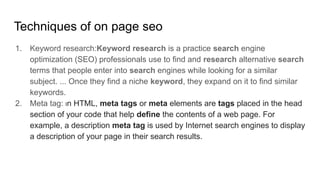 Techniques of on page seo
1. Keyword research:Keyword research is a practice search engine
optimization (SEO) professionals use to find and research alternative search
terms that people enter into search engines while looking for a similar
subject. ... Once they find a niche keyword, they expand on it to find similar
keywords.
2. Meta tag: In HTML, meta tags or meta elements are tags placed in the head
section of your code that help define the contents of a web page. For
example, a description meta tag is used by Internet search engines to display
a description of your page in their search results.
 