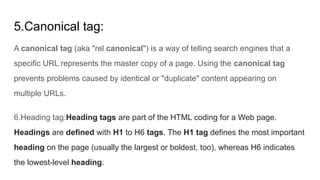 5.Canonical tag:
A canonical tag (aka "rel canonical") is a way of telling search engines that a
specific URL represents the master copy of a page. Using the canonical tag
prevents problems caused by identical or "duplicate" content appearing on
multiple URLs.
6.Heading tag:Heading tags are part of the HTML coding for a Web page.
Headings are defined with H1 to H6 tags. The H1 tag defines the most important
heading on the page (usually the largest or boldest, too), whereas H6 indicates
the lowest-level heading.
 