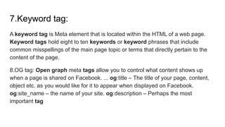 7.Keyword tag:
A keyword tag is Meta element that is located within the HTML of a web page.
Keyword tags hold eight to ten keywords or keyword phrases that include
common misspellings of the main page topic or terms that directly pertain to the
content of the page.
8.OG tag: Open graph meta tags allow you to control what content shows up
when a page is shared on Facebook. ... og:title – The title of your page, content,
object etc. as you would like for it to appear when displayed on Facebook.
og:site_name – the name of your site. og:description – Perhaps the most
important tag
 